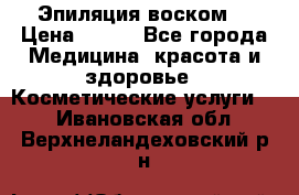 Эпиляция воском. › Цена ­ 500 - Все города Медицина, красота и здоровье » Косметические услуги   . Ивановская обл.,Верхнеландеховский р-н